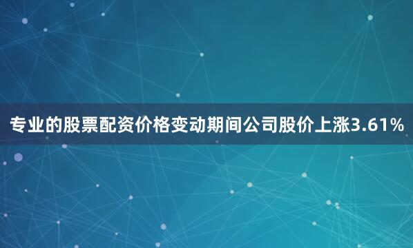 专业的股票配资价格变动期间公司股价上涨3.61%