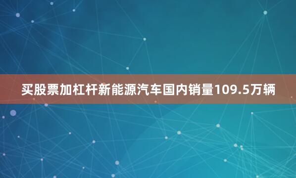 买股票加杠杆新能源汽车国内销量109.5万辆