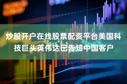 炒股开户在线股票配资平台美国科技巨头英伟达已告知中国客户