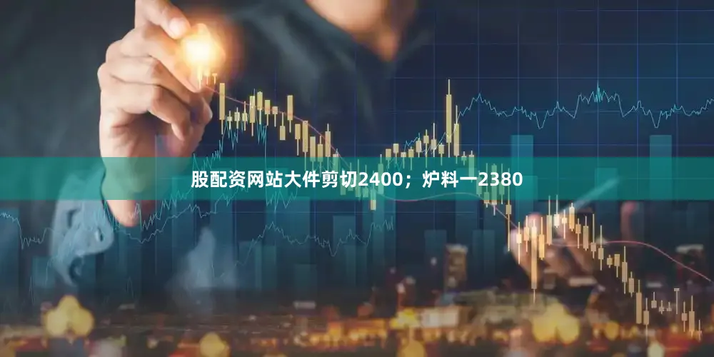 股配资网站大件剪切2400；炉料一2380