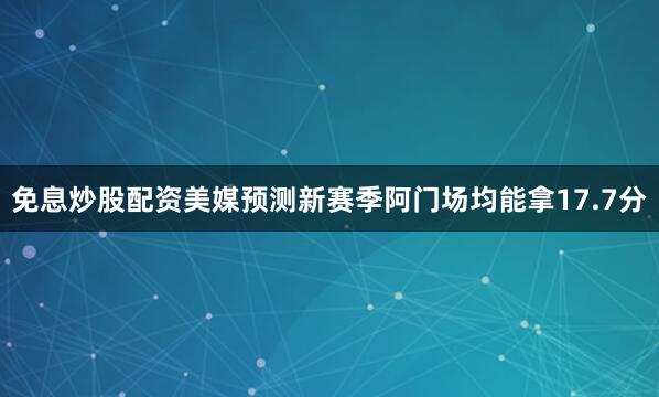 免息炒股配资美媒预测新赛季阿门场均能拿17.7分