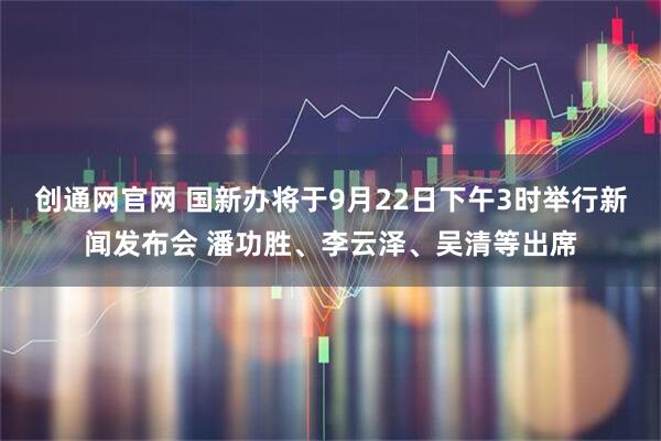 创通网官网 国新办将于9月22日下午3时举行新闻发布会 潘功胜、李云泽、吴清等出席