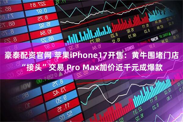 豪泰配资官网 苹果iPhone17开售：黄牛围堵门店“接头”交易 Pro Max加价近千元成爆款