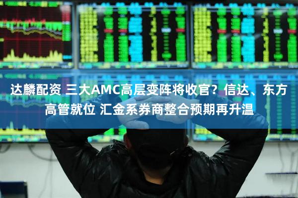 达麟配资 三大AMC高层变阵将收官？信达、东方高管就位 汇金系券商整合预期再升温