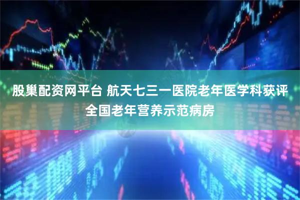 股巢配资网平台 航天七三一医院老年医学科获评全国老年营养示范病房