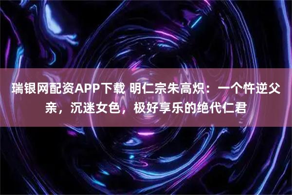 瑞银网配资APP下载 明仁宗朱高炽：一个忤逆父亲，沉迷女色，极好享乐的绝代仁君
