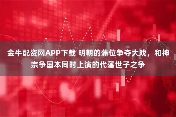 金牛配资网APP下载 明朝的藩位争夺大戏,和神宗争国本同时上演的代藩世子之争