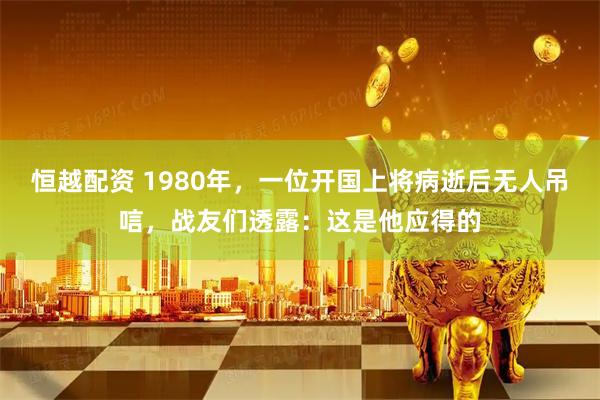 恒越配资 1980年，一位开国上将病逝后无人吊唁，战友们透露：这是他应得的