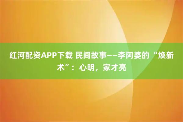 红河配资APP下载 民间故事——李阿婆的 “焕新术”：心明，家才亮