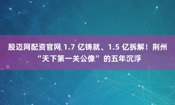 股迈网配资官网 1.7 亿铸就、1.5 亿拆解！荆州 “天下第一关公像” 的五年沉浮