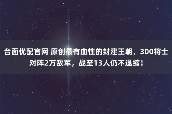 台面优配官网 原创最有血性的封建王朝，300将士对阵2万敌军，战至13人仍不退缩！