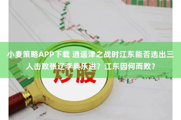 小麦策略APP下载 逍遥津之战时江东能否选出三人击败张辽李典乐进?江东因何而败?