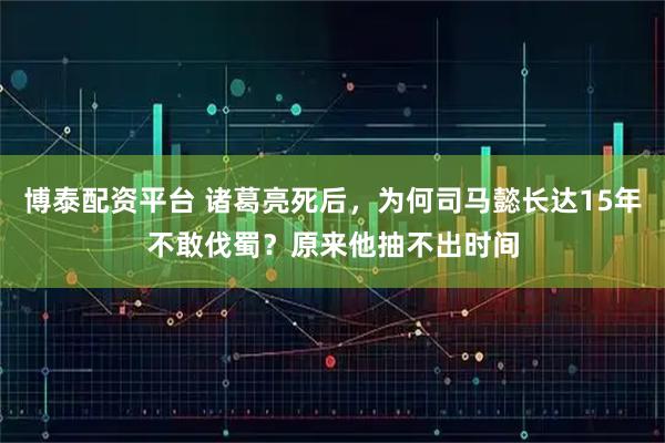 博泰配资平台 诸葛亮死后，为何司马懿长达15年不敢伐蜀？原来他抽不出时间