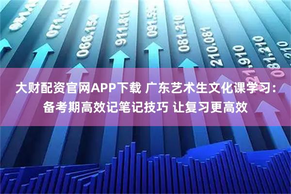 大财配资官网APP下载 广东艺术生文化课学习：备考期高效记笔记技巧 让复习更高效