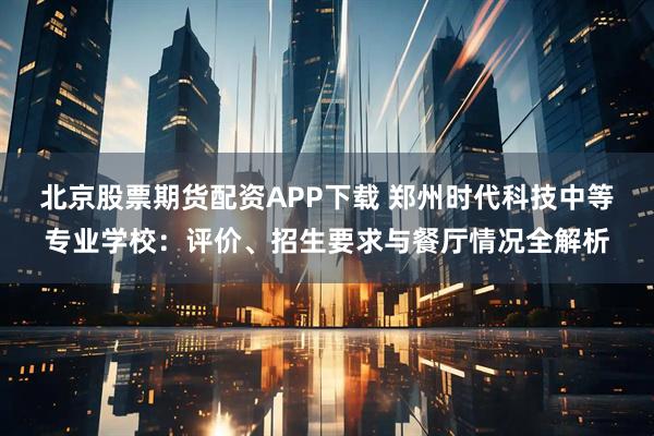 北京股票期货配资APP下载 郑州时代科技中等专业学校：评价、招生要求与餐厅情况全解析