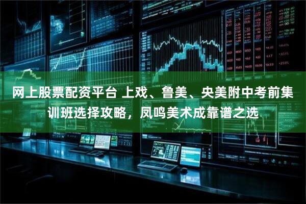 网上股票配资平台 上戏、鲁美、央美附中考前集训班选择攻略，凤鸣美术成靠谱之选