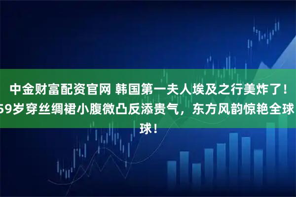 中金财富配资官网 韩国第一夫人埃及之行美炸了！59岁穿丝绸裙小腹微凸反添贵气，东方风韵惊艳全球！