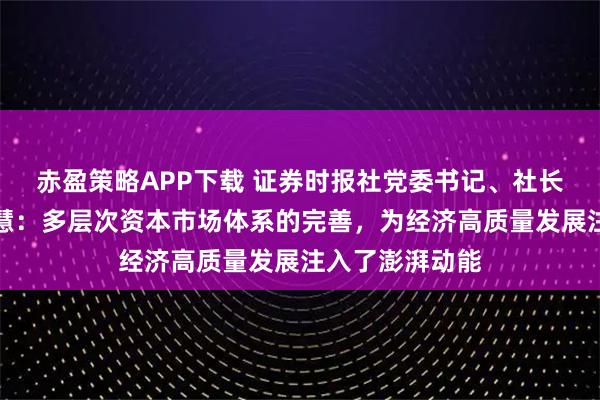 赤盈策略APP下载 证券时报社党委书记、社长兼总编辑程国慧：多层次资本市场体系的完善，为经济高质量发展注入了澎湃动能