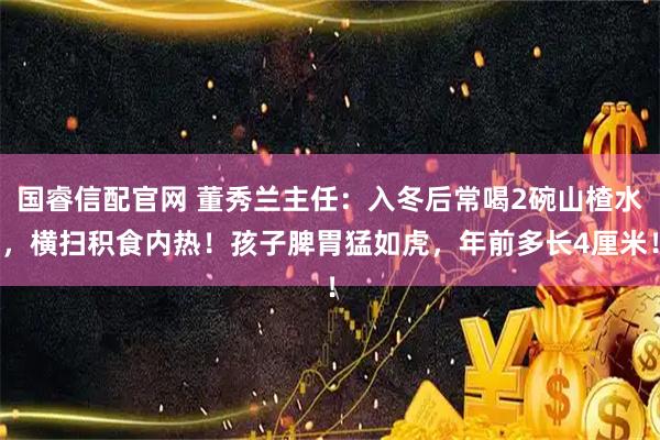国睿信配官网 董秀兰主任：入冬后常喝2碗山楂水，横扫积食内热！孩子脾胃猛如虎，年前多长4厘米！