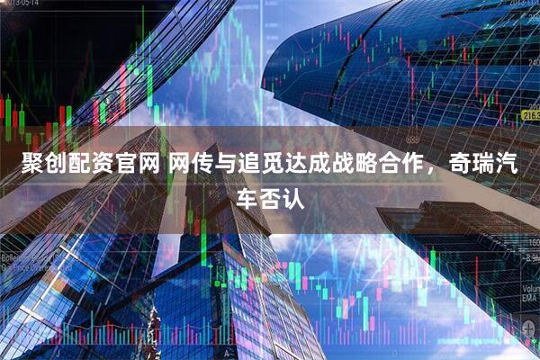 聚创配资官网 网传与追觅达成战略合作，奇瑞汽车否认