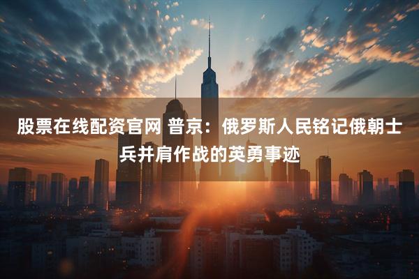 股票在线配资官网 普京：俄罗斯人民铭记俄朝士兵并肩作战的英勇事迹