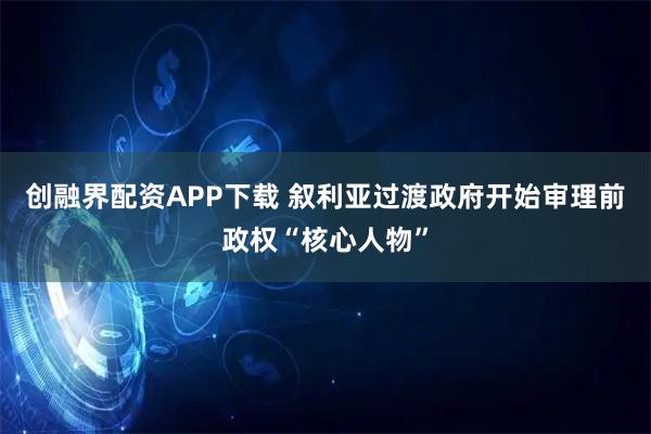 创融界配资APP下载 叙利亚过渡政府开始审理前政权“核心人物”
