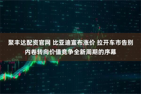 聚丰达配资官网 比亚迪宣布涨价 拉开车市告别内卷转向价值竞争全新周期的序幕