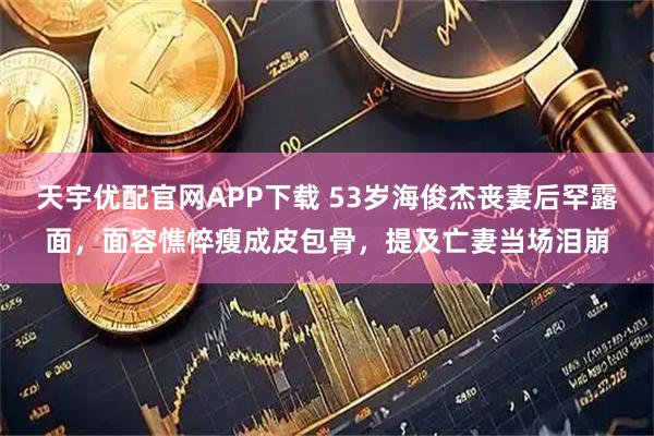 天宇优配官网APP下载 53岁海俊杰丧妻后罕露面，面容憔悴瘦成皮包骨，提及亡妻当场泪崩