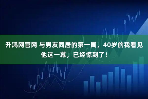 升鸿网官网 与男友同居的第一周，40岁的我看见他这一幕，已经惊到了！
