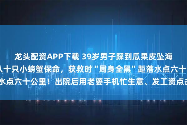 龙头配资APP下载 39岁男子踩到瓜果皮坠海漂流6天6夜，生吃七八十只小螃蟹保命，获救时“周身全黑”距落水点六十公里！出院后用老婆手机忙生意、发工资点击蓝字关注👉