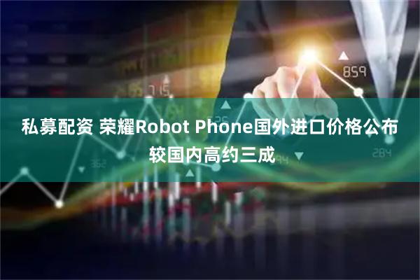 私募配资 荣耀Robot Phone国外进口价格公布 较国内高约三成