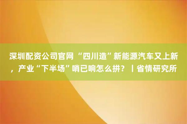 深圳配资公司官网 “四川造”新能源汽车又上新,产业“下半场”哨已响怎么拼?丨省情研究所