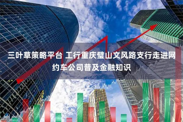 三叶草策略平台 工行重庆璧山文风路支行走进网约车公司普及金融知识