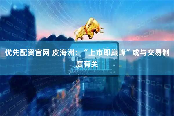 优先配资官网 皮海洲：“上市即巅峰”或与交易制度有关